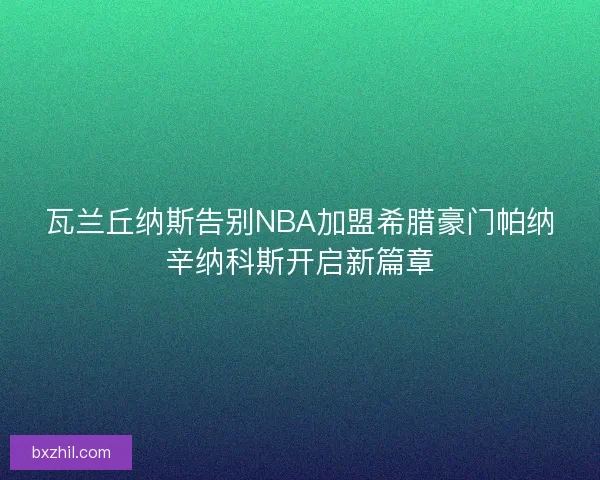 瓦兰丘纳斯告别NBA加盟希腊豪门帕纳辛纳科斯开启新篇章 瓦兰丘纳斯告别NBA加盟希腊豪门帕纳辛纳科斯开启新篇章