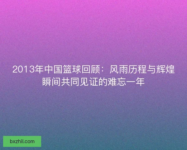 2013年中国篮球回顾:风雨历程与辉煌瞬间共同见证的难忘一年 2013年中国篮球回顾:风雨历程与辉煌瞬间共同见证的难忘一年