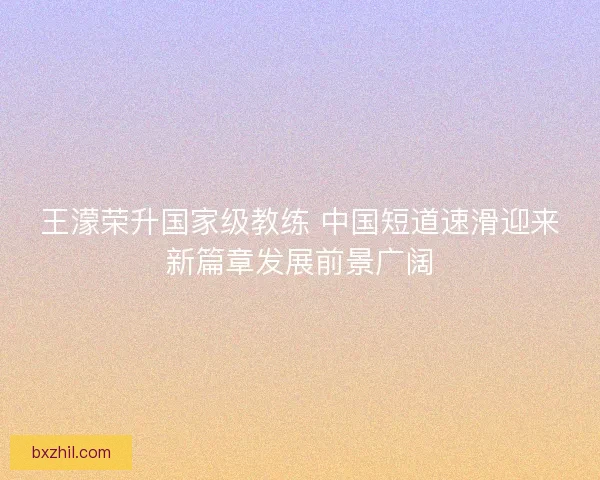 王濛荣升国家级教练 中国短道速滑迎来新篇章发展前景广阔 王濛荣升国家级教练 中国短道速滑迎来新篇章发展前景广阔