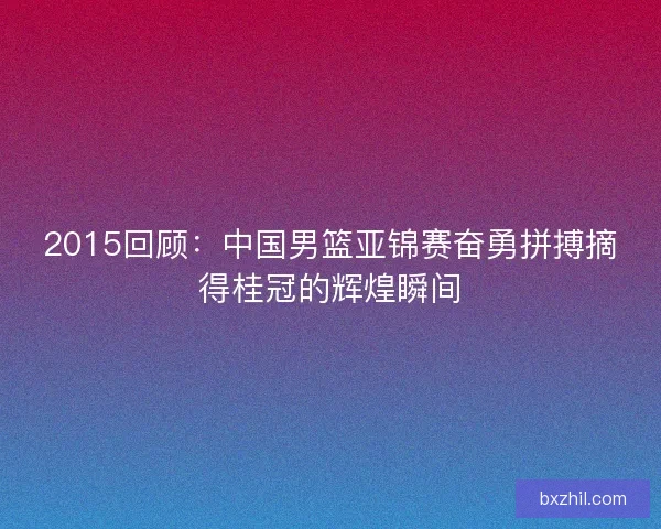 2015回顾:中国男篮亚锦赛奋勇拼搏摘得桂冠的辉煌瞬间 2015回顾:中国男篮亚锦赛奋勇拼搏摘得桂冠的辉煌瞬间