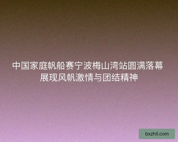 中国家庭帆船赛宁波梅山湾站圆满落幕 展现风帆激情与团结精神 中国家庭帆船赛宁波梅山湾站圆满落幕 展现风帆激情与团结精神