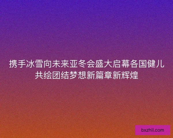 携手冰雪向未来亚冬会盛大启幕各国健儿共绘团结梦想新篇章新辉煌