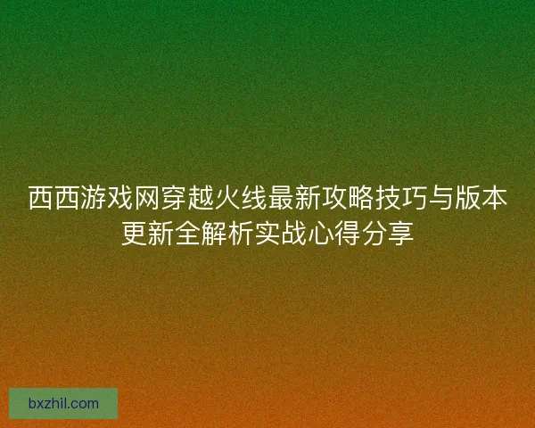 西西游戏网穿越火线最新攻略技巧与版本更新全解析实战心得分享