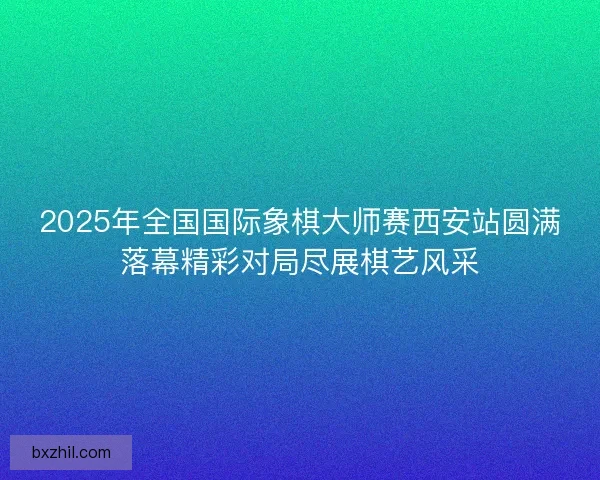 2025年全国国际象棋大师赛西安站圆满落幕精彩对局尽展棋艺风采 2025年全国国际象棋大师赛西安站圆满落幕精彩对局尽展棋艺风采