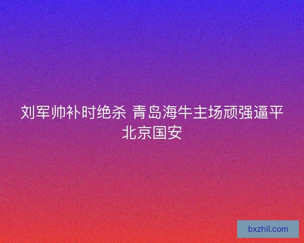 刘军帅补时绝杀 青岛海牛主场顽强逼平北京国安