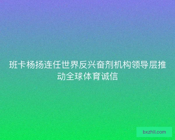 班卡杨扬连任世界反兴奋剂机构领导层推动全球体育诚信 班卡杨扬连任世界反兴奋剂机构领导层推动全球体育诚信