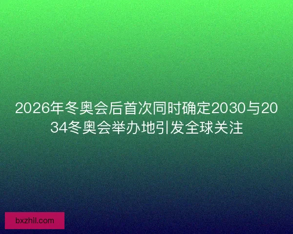 2026年冬奥会后首次同时确定2030与2034冬奥会举办地引发全球关注 2026年冬奥会后首次同时确定2030与2034冬奥会举办地引发全球关注
