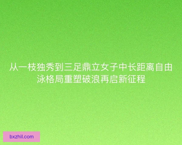 从一枝独秀到三足鼎立女子中长距离自由泳格局重塑破浪再启新征程 从一枝独秀到三足鼎立女子中长距离自由泳格局重塑破浪再启新征程