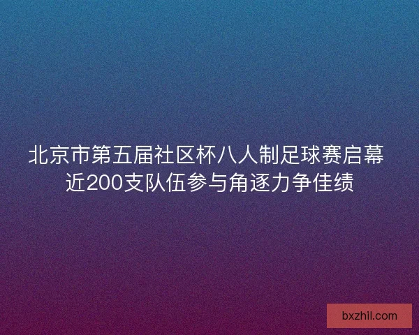北京市第五届社区杯八人制足球赛启幕 近200支队伍参与角逐力争佳绩