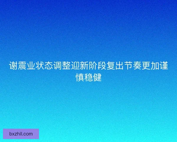 谢震业状态调整迎新阶段复出节奏更加谨慎稳健 谢震业状态调整迎新阶段复出节奏更加谨慎稳健