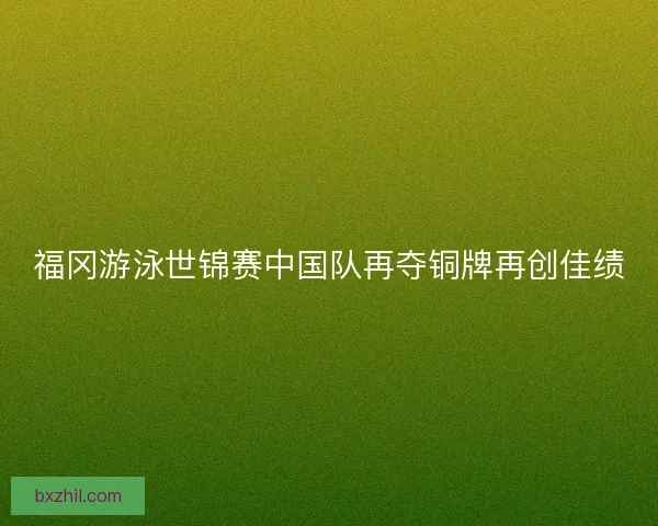 福冈游泳世锦赛中国队再夺铜牌再创佳绩