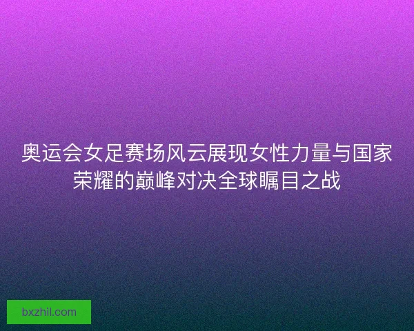 奥运会女足赛场风云展现女性力量与国家荣耀的巅峰对决全球瞩目之战 奥运会女足赛场风云展现女性力量与国家荣耀的巅峰对决全球瞩目之战