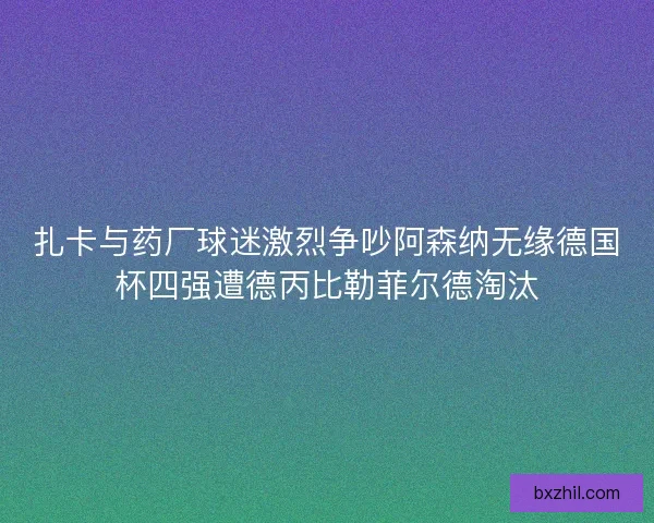 扎卡与药厂球迷激烈争吵阿森纳无缘德国杯四强遭德丙比勒菲尔德淘汰 扎卡与药厂球迷激烈争吵阿森纳无缘德国杯四强遭德丙比勒菲尔德淘汰