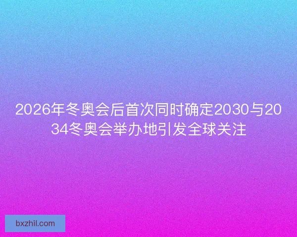 2026年冬奥会后首次同时确定2030与2034冬奥会举办地引发全球关注