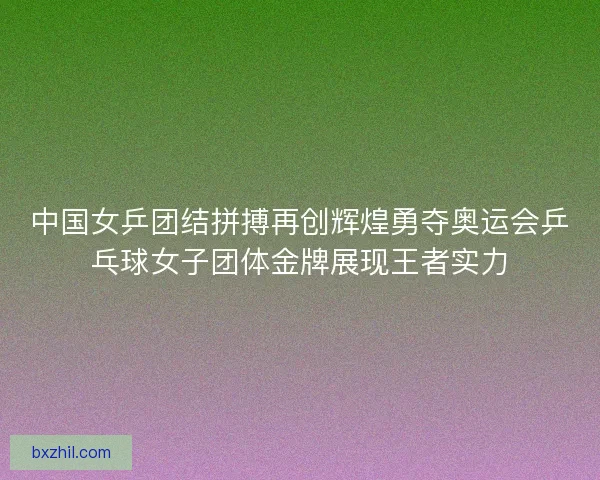 中国女乒团结拼搏再创辉煌勇夺奥运会乒乓球女子团体金牌展现王者实力 中国女乒团结拼搏再创辉煌勇夺奥运会乒乓球女子团体金牌展现王者实力
