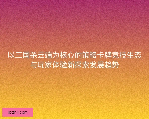以三国杀云端为核心的策略卡牌竞技生态与玩家体验新探索发展趋势