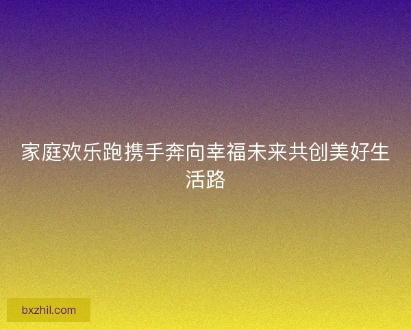 家庭欢乐跑携手奔向幸福未来共创美好生活路