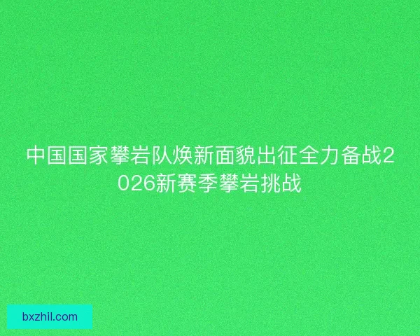 中国国家攀岩队焕新面貌出征全力备战2026新赛季攀岩挑战 中国国家攀岩队焕新面貌出征全力备战2026新赛季攀岩挑战